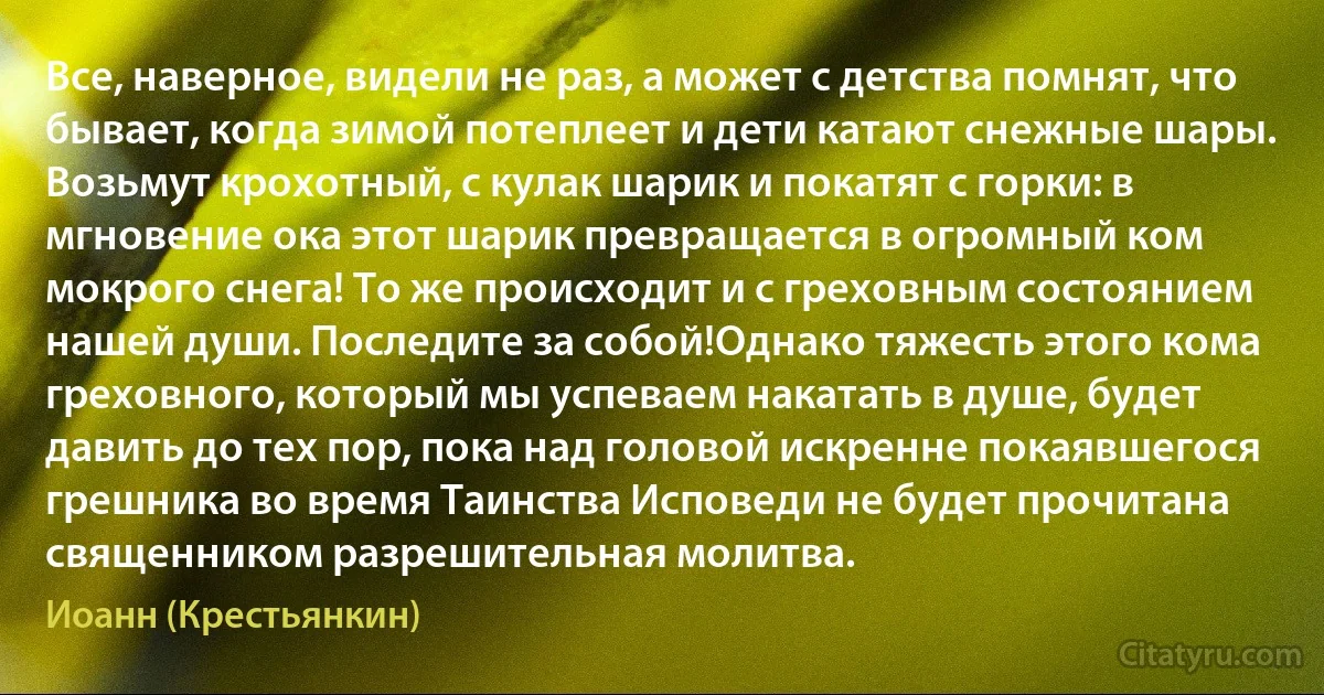 Все, наверное, видели не раз, а может с детства помнят, что бывает, когда зимой потеплеет и дети катают снежные шары. Возьмут крохотный, с кулак шарик и покатят с горки: в мгновение ока этот шарик превращается в огромный ком мокрого снега! То же происходит и с греховным состоянием нашей души. Последите за собой!Однако тяжесть этого кома греховного, который мы успеваем накатать в душе, будет давить до тех пор, пока над головой искренне покаявшегося грешника во время Таинства Исповеди не будет прочитана священником разрешительная молитва. (Иоанн (Крестьянкин))