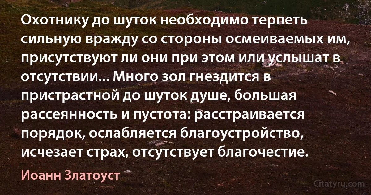 Охотнику до шуток необходимо терпеть сильную вражду со стороны осмеиваемых им, присутствуют ли они при этом или услышат в отсутствии... Много зол гнездится в пристрастной до шуток душе, большая рассеянность и пустота: расстраивается порядок, ослабляется благоустройство, исчезает страх, отсутствует благочестие. (Иоанн Златоуст)