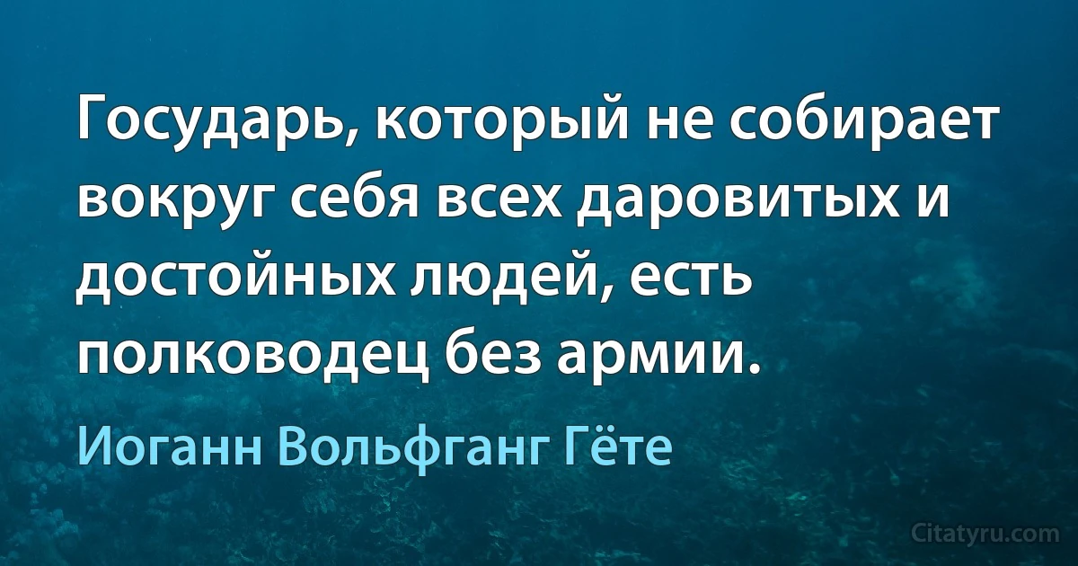 Государь, который не собирает вокруг себя всех даровитых и достойных людей, есть полководец без армии. (Иоганн Вольфганг Гёте)