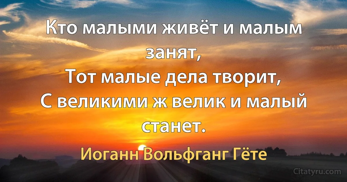 Кто малыми живёт и малым занят,
Тот малые дела творит,
С великими ж велик и малый станет. (Иоганн Вольфганг Гёте)