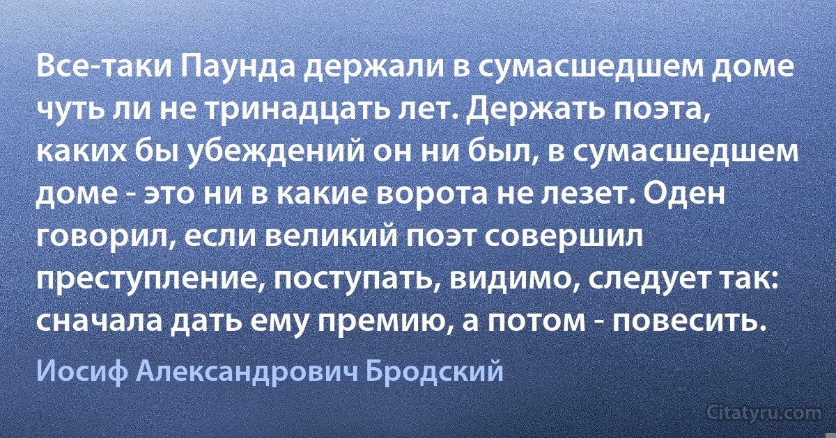 Все-таки Паунда держали в сумасшедшем доме чуть ли не тринадцать лет. Держать поэта, каких бы убеждений он ни был, в сумасшедшем доме - это ни в какие ворота не лезет. Оден говорил, если великий поэт совершил преступление, поступать, видимо, следует так: сначала дать ему премию, а потом - повесить. (Иосиф Александрович Бродский)