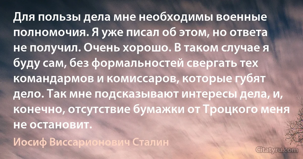 Для пользы дела мне необходимы военные полномочия. Я уже писал об этом, но ответа не получил. Очень хорошо. В таком случае я буду сам, без формальностей свергать тех командармов и комиссаров, которые губят дело. Так мне подсказывают интересы дела, и, конечно, отсутствие бумажки от Троцкого меня не остановит. (Иосиф Виссарионович Сталин)