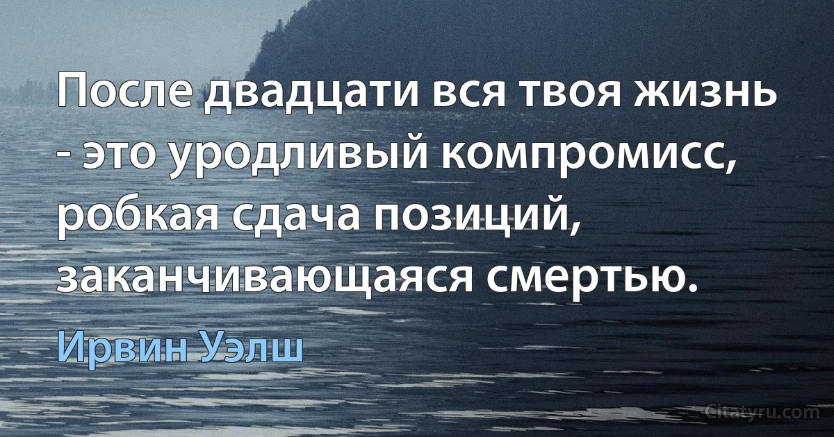 После двадцати вся твоя жизнь - это уродливый компромисс, робкая сдача позиций, заканчивающаяся смертью. (Ирвин Уэлш)