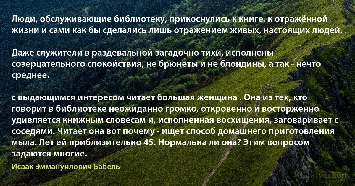 Люди, обслуживающие библиотеку, прикоснулись к книге, к отражённой жизни и сами как бы сделались лишь отражением живых, настоящих людей.

Даже служители в раздевальной загадочно тихи, исполнены созерцательного спокойствия, не брюнеты и не блондины, а так - нечто среднее.

с выдающимся интересом читает большая женщина . Она из тех, кто говорит в библиотеке неожиданно громко, откровенно и восторженно удивляется книжным словесам и, исполненная восхищения, заговаривает с соседями. Читает она вот почему - ищет способ домашнего приготовления мыла. Лет ей приблизительно 45. Нормальна ли она? Этим вопросом задаются многие. (Исаак Эммануилович Бабель)