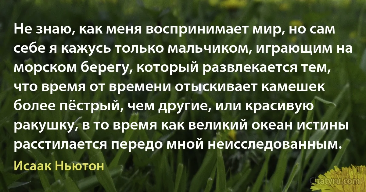 Не знаю, как меня воспринимает мир, но сам себе я кажусь только мальчиком, играющим на морском берегу, который развлекается тем, что время от времени отыскивает камешек более пёстрый, чем другие, или красивую ракушку, в то время как великий океан истины расстилается передо мной неисследованным. (Исаак Ньютон)