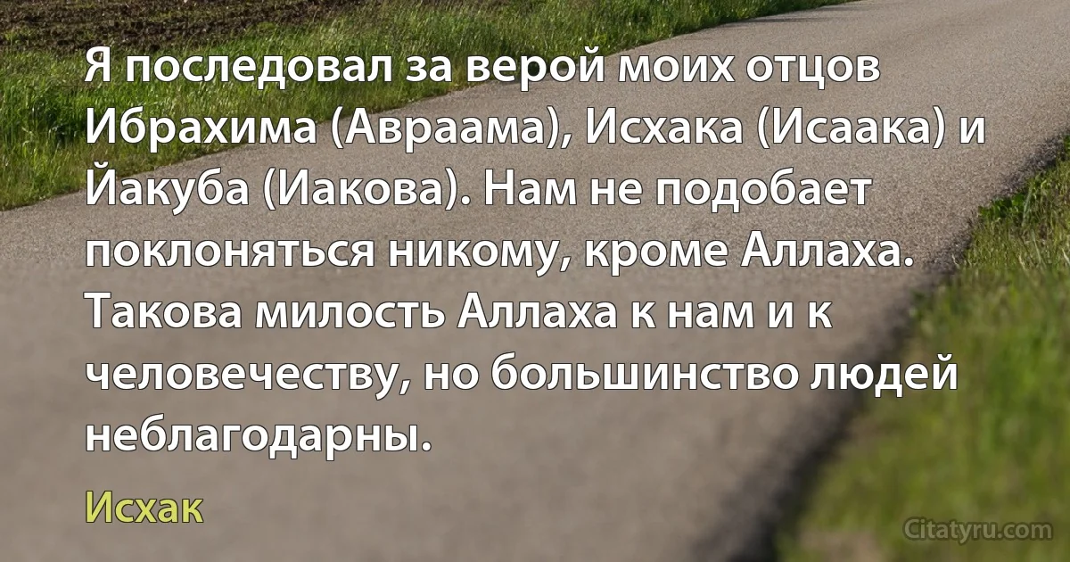 Я последовал за верой моих отцов Ибрахима (Авраама), Исхака (Исаака) и Йакуба (Иакова). Нам не подобает поклоняться никому, кроме Аллаха. Такова милость Аллаха к нам и к человечеству, но большинство людей неблагодарны. (Исхак)