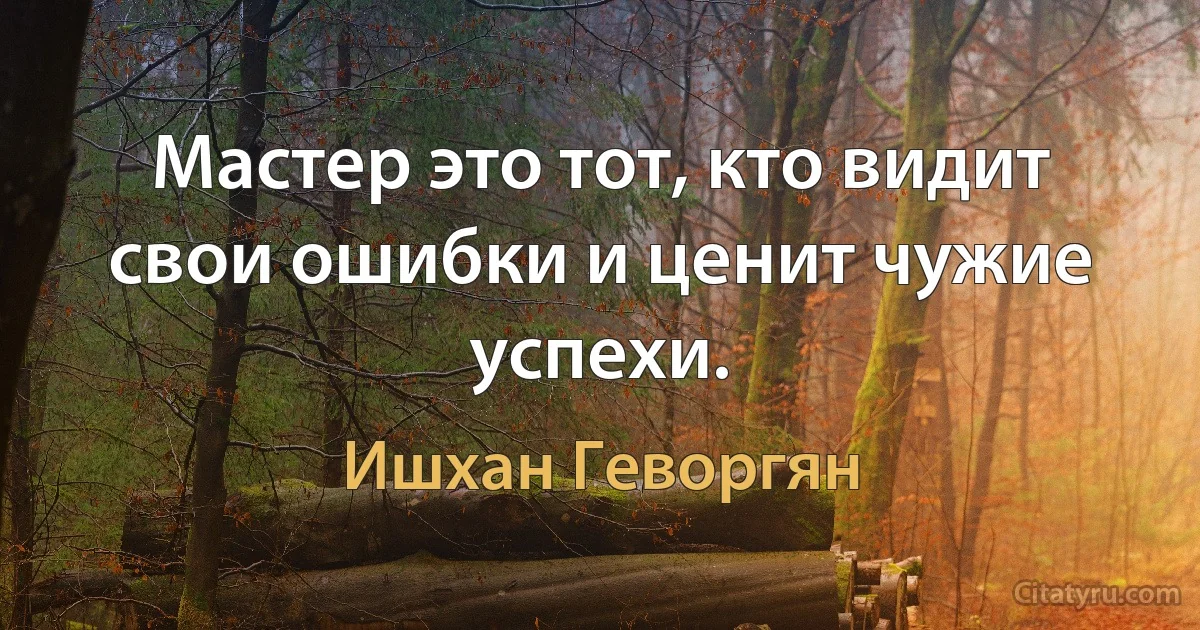 Мастер это тот, кто видит свои ошибки и ценит чужие успехи. (Ишхан Геворгян)