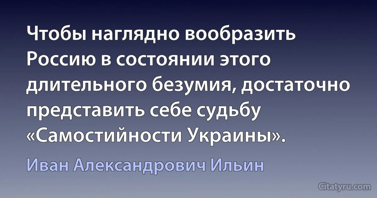 Чтобы наглядно вообразить Россию в состоянии этого длительного безумия, достаточно представить себе судьбу «Самостийности Украины». (Иван Александрович Ильин)