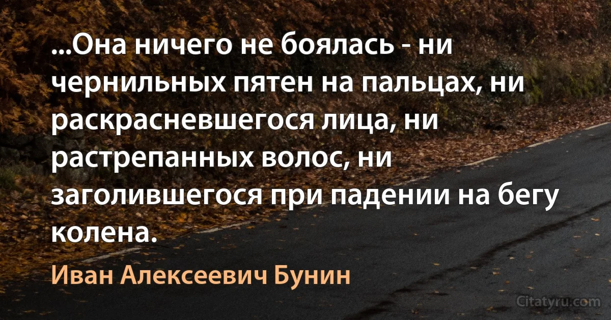 ...Она ничего не боялась - ни чернильных пятен на пальцах, ни раскрасневшегося лица, ни растрепанных волос, ни заголившегося при падении на бегу колена. (Иван Алексеевич Бунин)