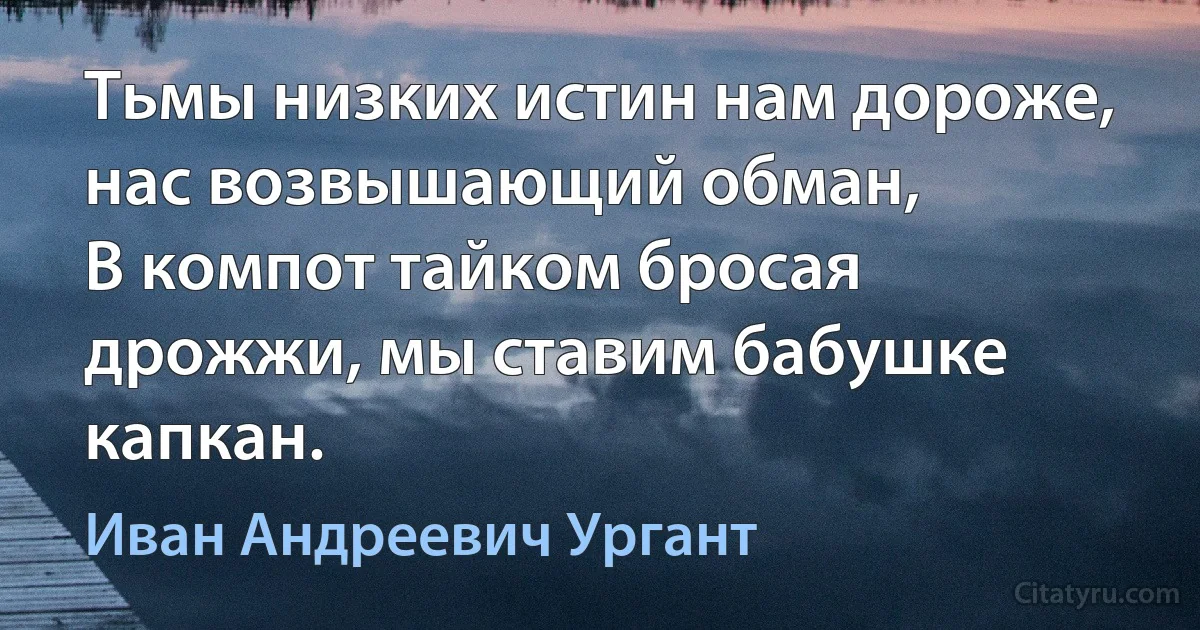 Тьмы низких истин нам дороже, нас возвышающий обман, 
В компот тайком бросая дрожжи, мы ставим бабушке капкан. (Иван Андреевич Ургант)