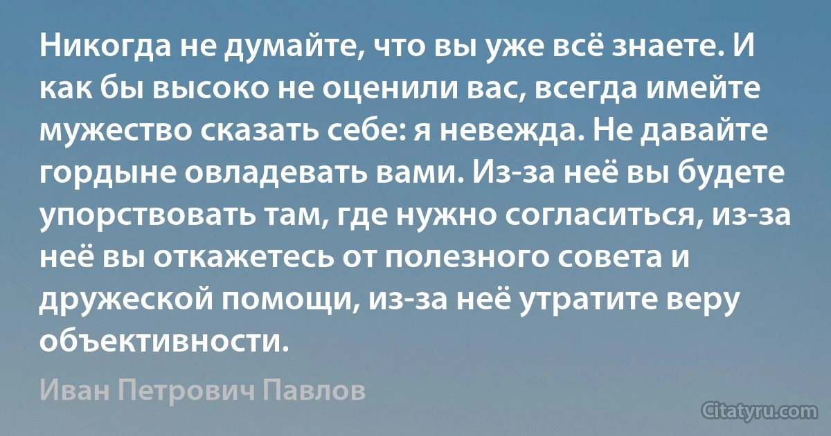 Никогда не думайте, что вы уже всё знаете. И как бы высоко не оценили вас, всегда имейте мужество сказать себе: я невежда. Не давайте гордыне овладевать вами. Из-за неё вы будете упорствовать там, где нужно согласиться, из-за неё вы откажетесь от полезного совета и дружеской помощи, из-за неё утратите веру объективности. (Иван Петрович Павлов)