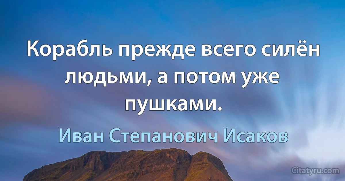 Корабль прежде всего силён людьми, а потом уже пушками. (Иван Степанович Исаков)