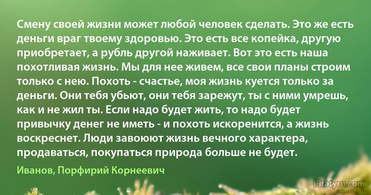 Смену своей жизни может любой человек сделать. Это же есть деньги враг твоему здоровью. Это есть все копейка, другую приобретает, а рубль другой наживает. Вот это есть наша похотливая жизнь. Мы для нее живем, все свои планы строим только с нею. Похоть - счастье, моя жизнь куется только за деньги. Они тебя убьют, они тебя зарежут, ты с ними умрешь, как и не жил ты. Если надо будет жить, то надо будет привычку денег не иметь - и похоть искоренится, а жизнь воскреснет. Люди завоюют жизнь вечного характера, продаваться, покупаться природа больше не будет. (Иванов, Порфирий Корнеевич)