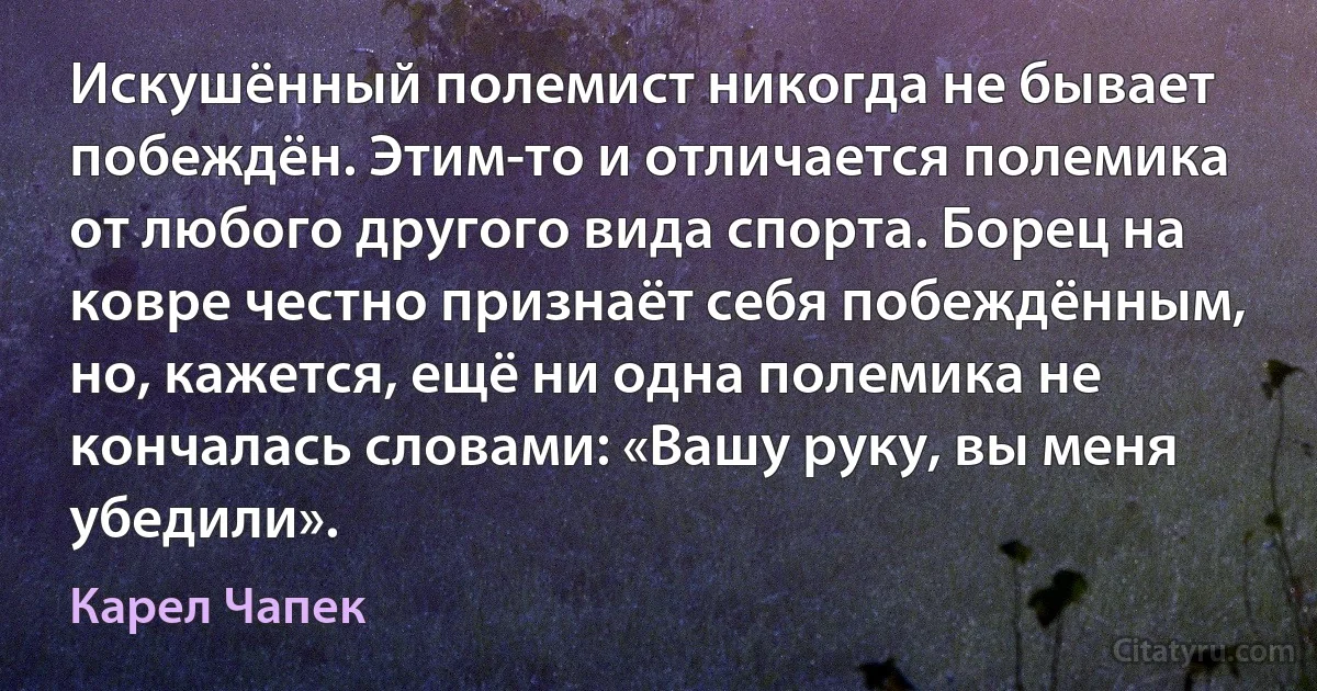 Искушённый полемист никогда не бывает побеждён. Этим-то и отличается полемика от любого другого вида спорта. Борец на ковре честно признаёт себя побеждённым, но, кажется, ещё ни одна полемика не кончалась словами: «Вашу руку, вы меня убедили». (Карел Чапек)