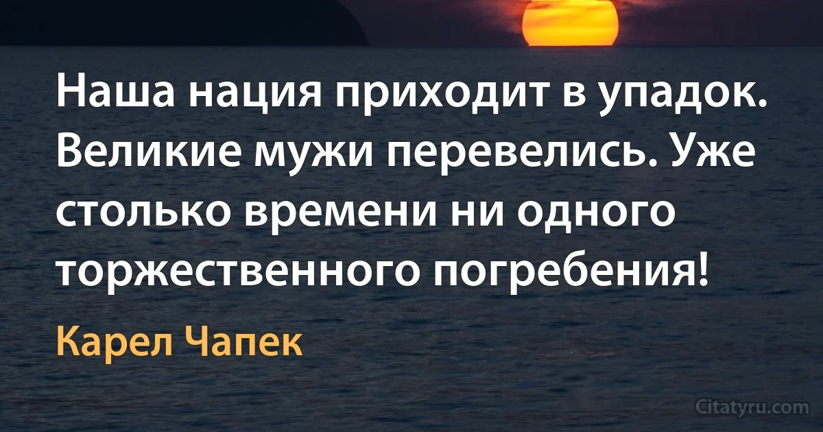 Наша нация приходит в упадок. Великие мужи перевелись. Уже столько времени ни одного торжественного погребения! (Карел Чапек)