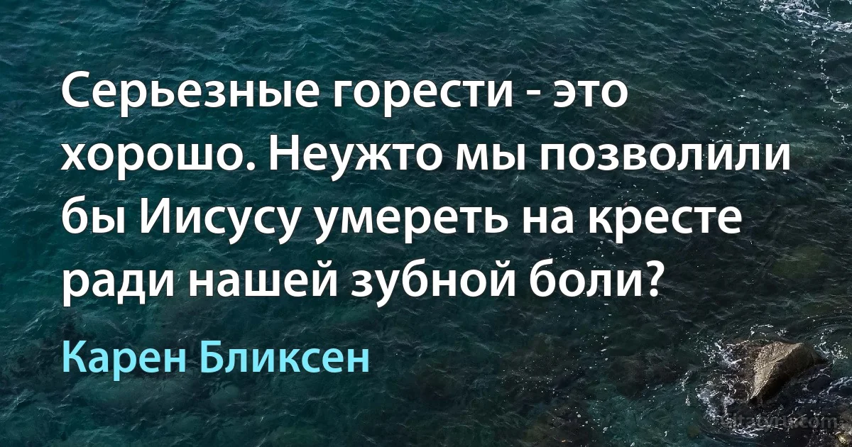 Серьезные горести - это хорошо. Неужто мы позволили бы Иисусу умереть на кресте ради нашей зубной боли? (Карен Бликсен)