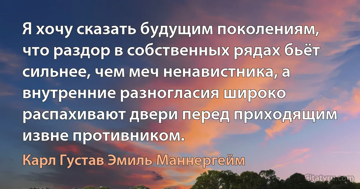 Я хочу сказать будущим поколениям, что раздор в собственных рядах бьёт сильнее, чем меч ненавистника, а внутренние разногласия широко распахивают двери перед приходящим извне противником. (Карл Густав Эмиль Маннергейм)