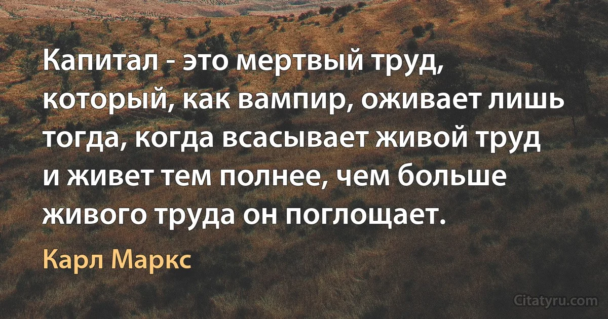 Капитал - это мертвый труд, который, как вампир, оживает лишь тогда, когда всасывает живой труд и живет тем полнее, чем больше живого труда он поглощает. (Карл Маркс)