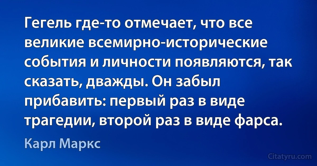 Гегель где-то отмечает, что все великие всемирно-исторические события и личности появляются, так сказать, дважды. Он забыл прибавить: первый раз в виде трагедии, второй раз в виде фарса. (Карл Маркс)