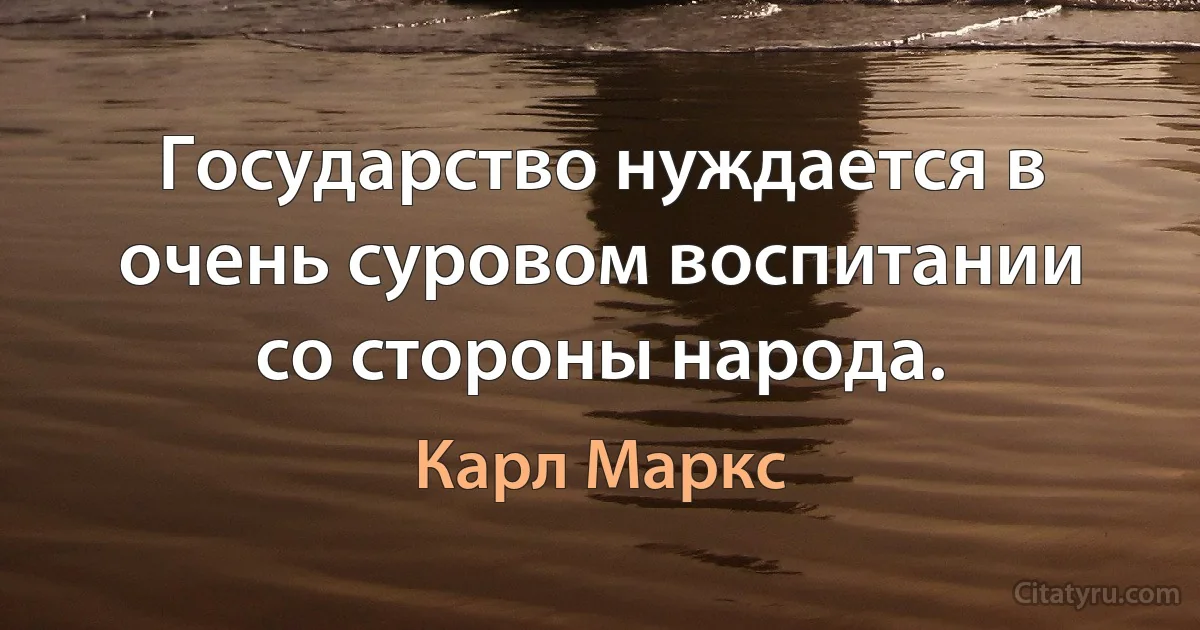 Государство нуждается в очень суровом воспитании со стороны народа. (Карл Маркс)