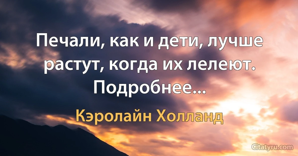 Печали, как и дети, лучше растут, когда их лелеют. Подробнее... (Кэролайн Холланд)