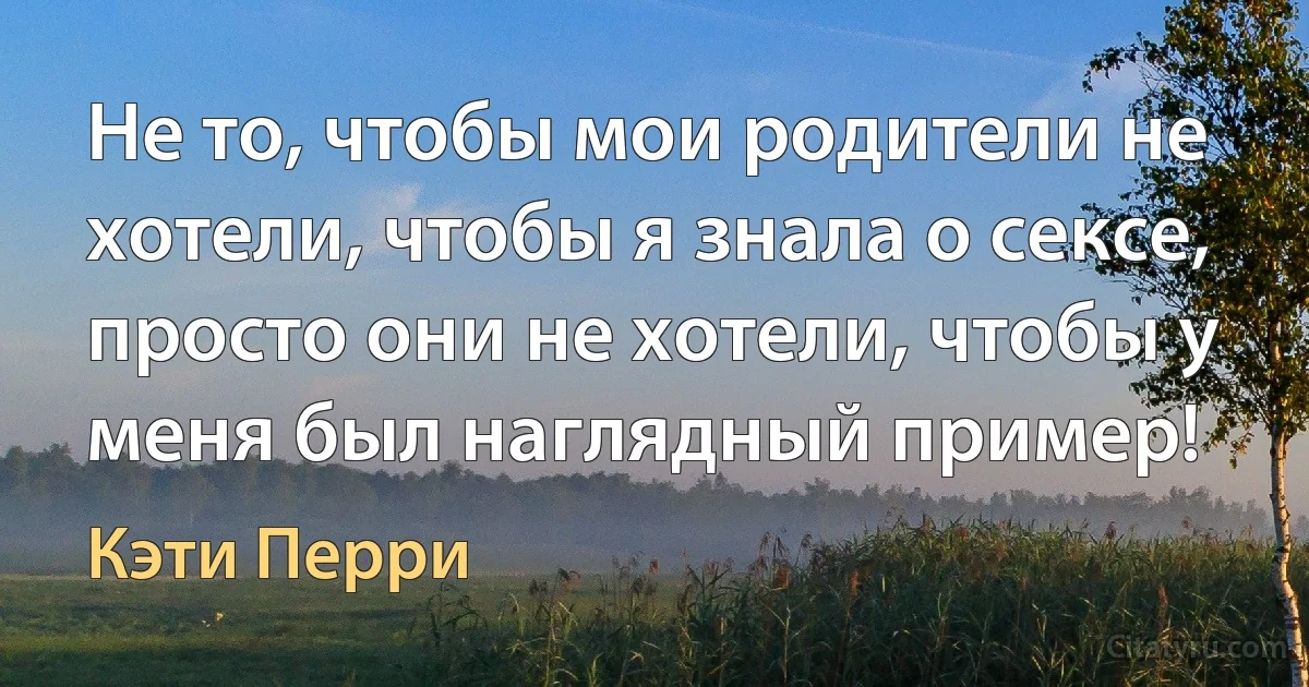 Не то, чтобы мои родители не хотели, чтобы я знала о сексе, просто они не хотели, чтобы у меня был наглядный пример! (Кэти Перри)