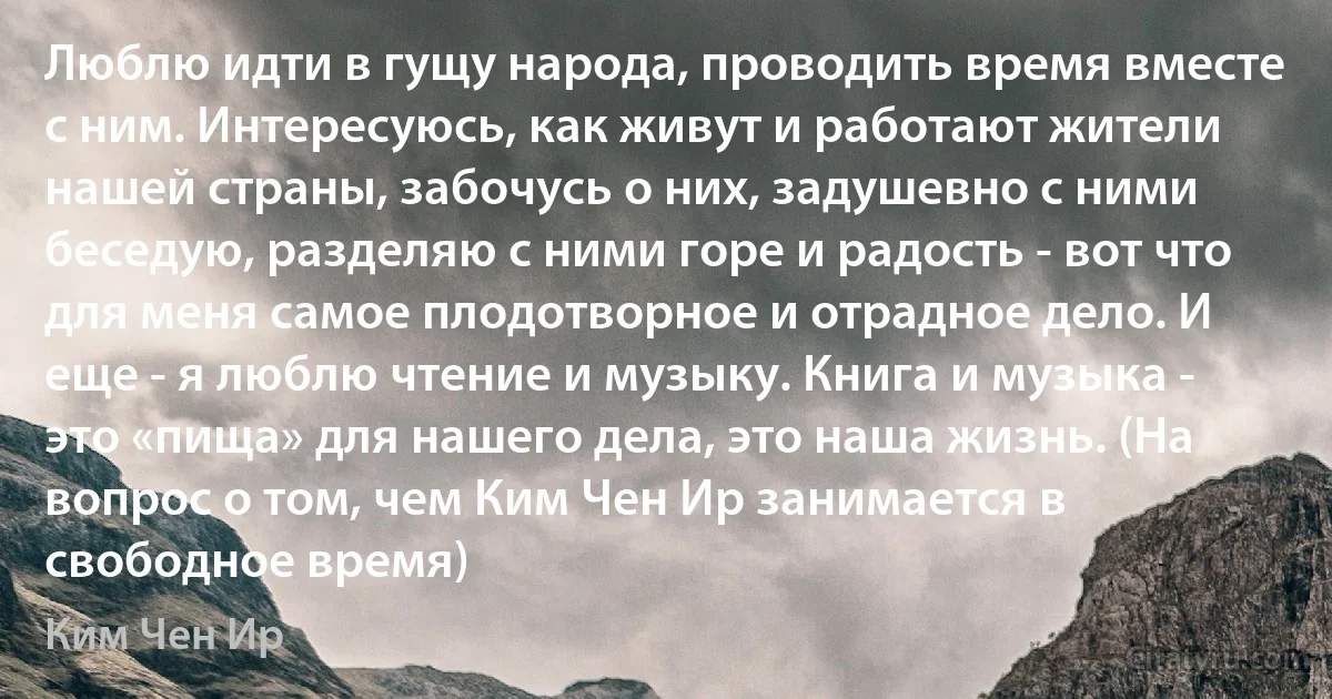 Люблю идти в гущу народа, проводить время вместе с ним. Интересуюсь, как живут и работают жители нашей страны, забочусь о них, задушевно с ними беседую, разделяю с ними горе и радость - вот что для меня самое плодотворное и отрадное дело. И еще - я люблю чтение и музыку. Книга и музыка - это «пища» для нашего дела, это наша жизнь. (На вопрос о том, чем Ким Чен Ир занимается в свободное время) (Ким Чен Ир)