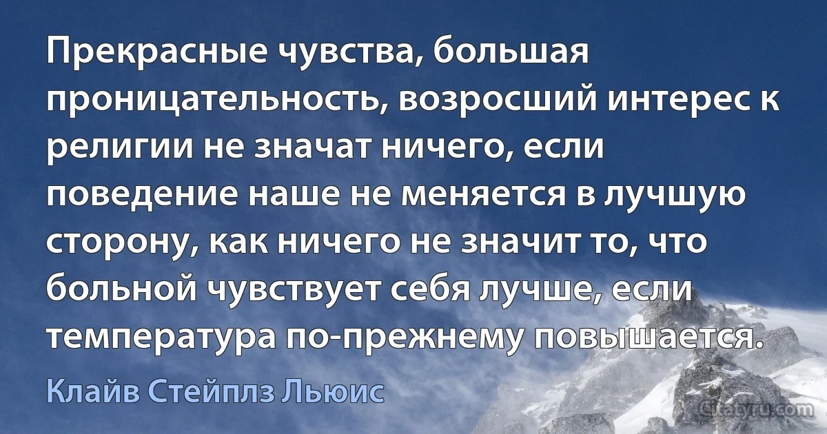 Прекрасные чувства, большая проницательность, возросший интерес к религии не значат ничего, если поведение наше не меняется в лучшую сторону, как ничего не значит то, что больной чувствует себя лучше, если температура по-прежнему повышается. (Клайв Стейплз Льюис)