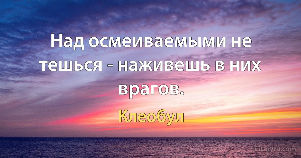 Над осмеиваемыми не тешься - наживешь в них врагов. (Клеобул)