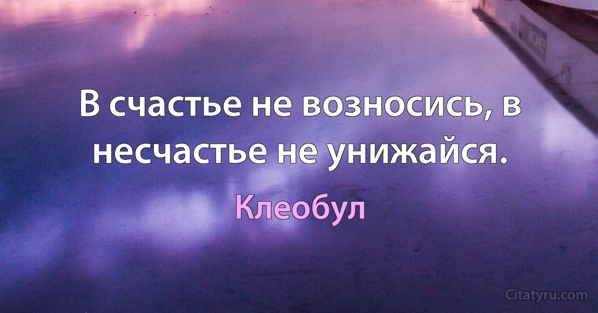 В счастье не возносись, в несчастье не унижайся. (Клеобул)