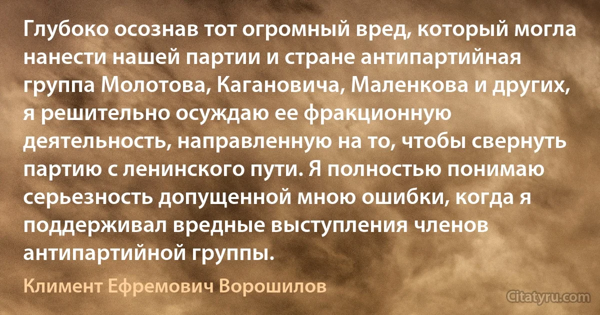 Глубоко осознав тот огромный вред, который могла нанести нашей партии и стране антипартийная группа Молотова, Кагановича, Маленкова и других, я решительно осуждаю ее фракционную деятельность, направленную на то, чтобы свернуть партию с ленинского пути. Я полностью понимаю серьезность допущенной мною ошибки, когда я поддерживал вредные выступления членов антипартийной группы. (Климент Ефремович Ворошилов)