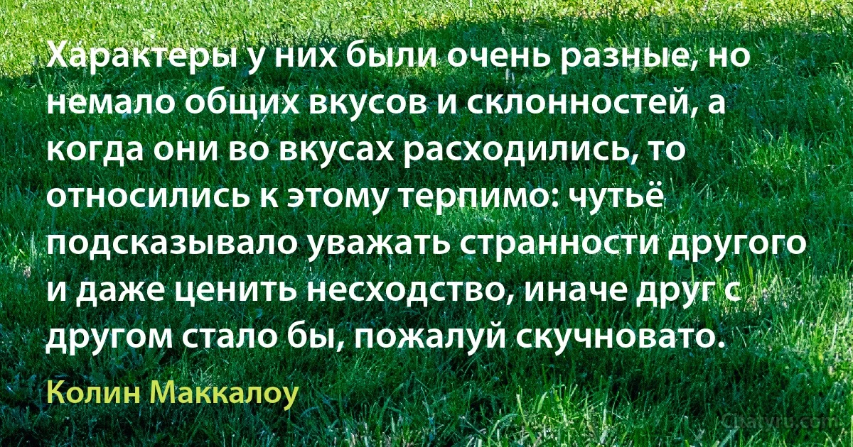 Характеры у них были очень разные, но немало общих вкусов и склонностей, а когда они во вкусах расходились, то относились к этому терпимо: чутьё подсказывало уважать странности другого и даже ценить несходство, иначе друг с другом стало бы, пожалуй скучновато. (Колин Маккалоу)