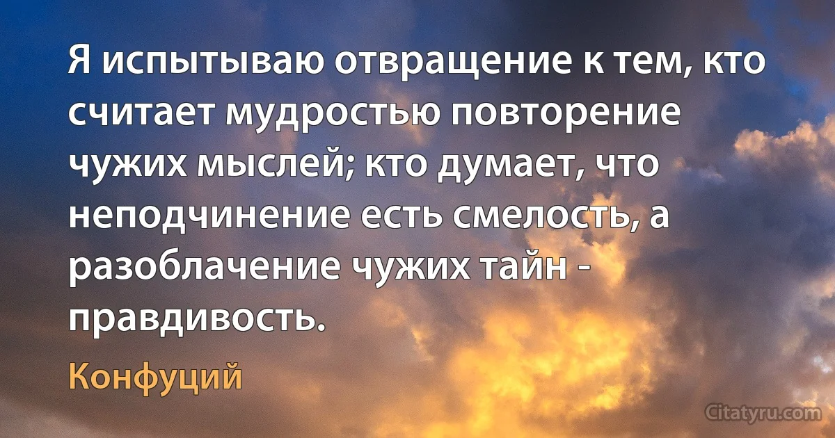 Я испытываю отвращение к тем, кто считает мудростью повторение чужих мыслей; кто думает, что неподчинение есть смелость, а разоблачение чужих тайн - правдивость. (Конфуций)