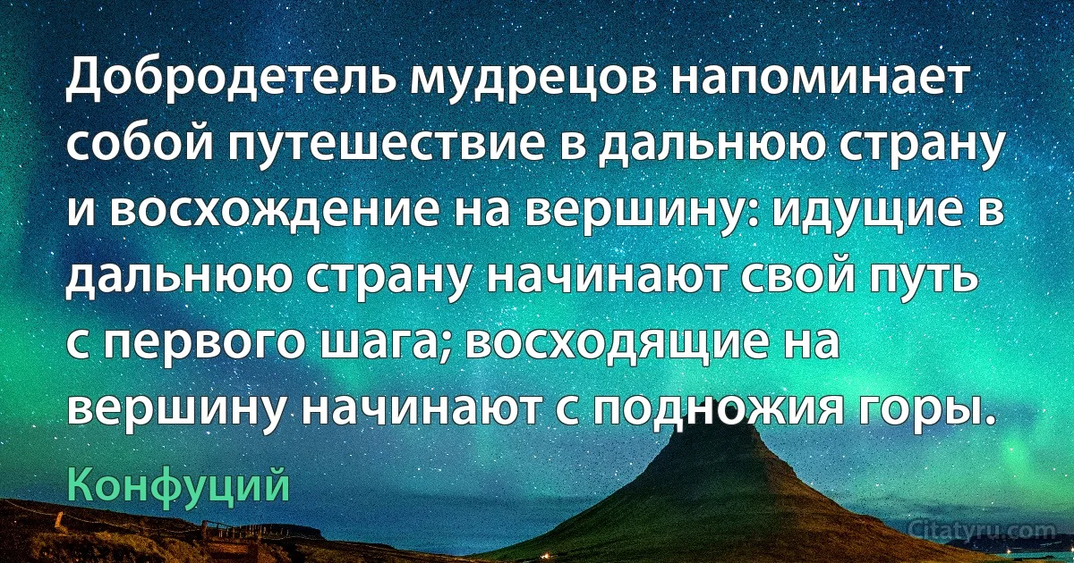 Добродетель мудрецов напоминает собой путешествие в дальнюю страну и восхождение на вершину: идущие в дальнюю страну начинают свой путь с первого шага; восходящие на вершину начинают с подножия горы. (Конфуций)