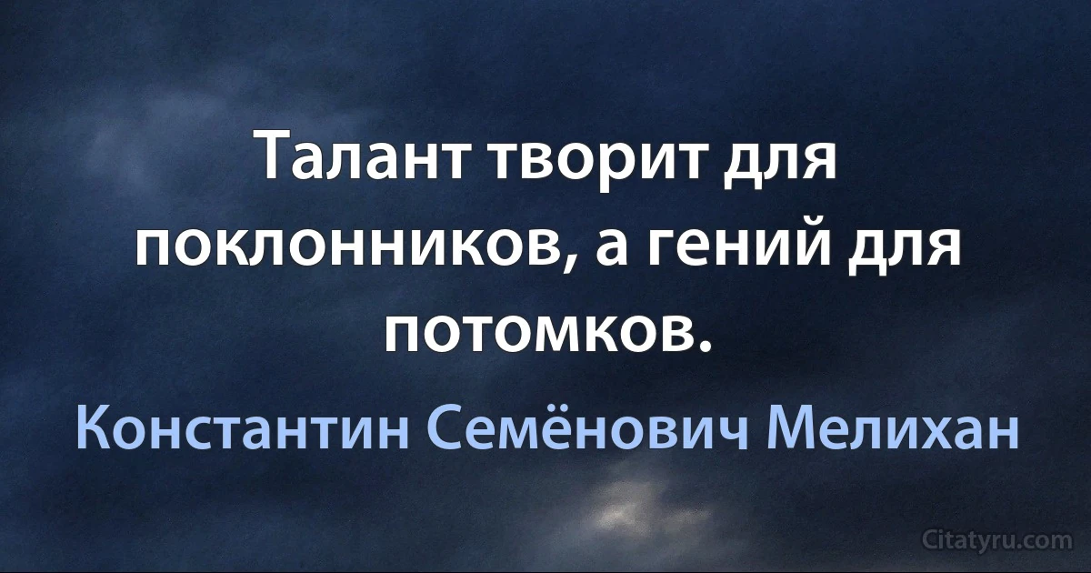 Талант творит для поклонников, а гений для потомков. (Константин Семёнович Мелихан)