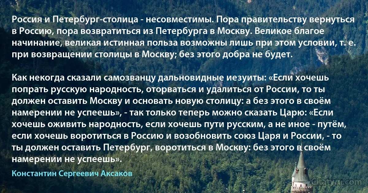 Россия и Петербург-столица - несовместимы. Пора правительству вернуться в Россию, пора возвратиться из Петербурга в Москву. Великое благое начинание, великая истинная польза возможны лишь при этом условии, т. е. при возвращении столицы в Москву; без этого добра не будет.

Как некогда сказали самозванцу дальновидные иезуиты: «Если хочешь попрать русскую народность, оторваться и удалиться от России, то ты должен оставить Москву и основать новую столицу: а без этого в своём намерении не успеешь», - так только теперь можно сказать Царю: «Если хочешь оживить народность, если хочешь пути русским, а не иное - путём, если хочешь воротиться в Россию и возобновить союз Царя и России, - то ты должен оставить Петербург, воротиться в Москву: без этого в своём намерении не успеешь». (Константин Сергеевич Аксаков)