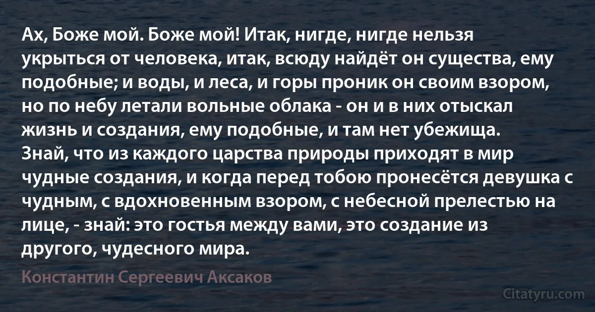 Ах, Боже мой. Боже мой! Итак, нигде, нигде нельзя укрыться от человека, итак, всюду найдёт он существа, ему подобные; и воды, и леса, и горы проник он своим взором, но по небу летали вольные облака - он и в них отыскал жизнь и создания, ему подобные, и там нет убежища.
Знай, что из каждого царства природы приходят в мир чудные создания, и когда перед тобою пронесётся девушка с чудным, с вдохновенным взором, с небесной прелестью на лице, - знай: это гостья между вами, это создание из другого, чудесного мира. (Константин Сергеевич Аксаков)