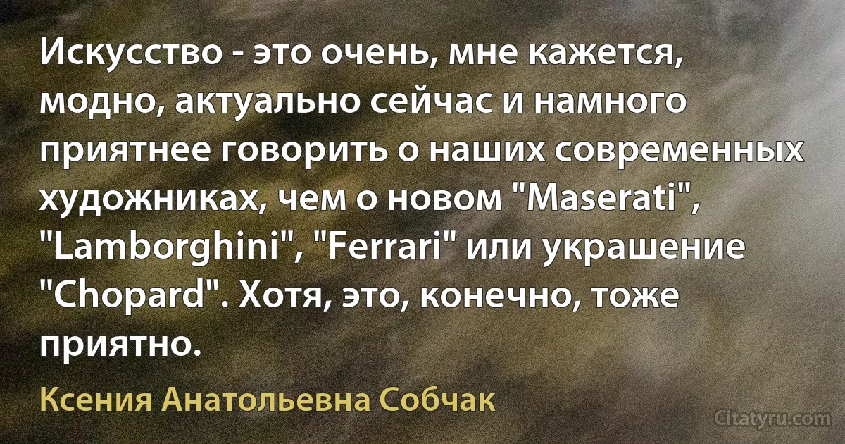 Искусство - это очень, мне кажется, модно, актуально сейчас и намного приятнее говорить о наших современных художниках, чем о новом "Maserati", "Lamborghini", "Ferrari" или украшение "Chopard". Хотя, это, конечно, тоже приятно. (Ксения Анатольевна Собчак)