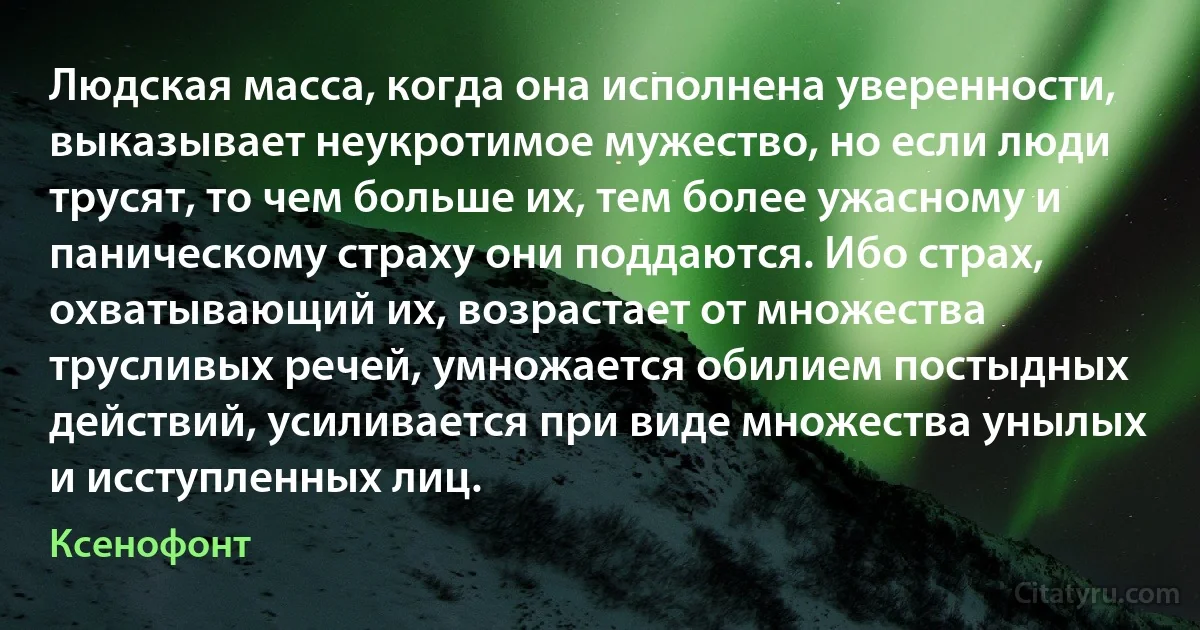 Людская масса, когда она исполнена уверенности, выказывает неукротимое мужество, но если люди трусят, то чем больше их, тем более ужасному и паническому страху они поддаются. Ибо страх, охватывающий их, возрастает от множества трусливых речей, умножается обилием постыдных действий, усиливается при виде множества унылых и исступленных лиц. (Ксенофонт)