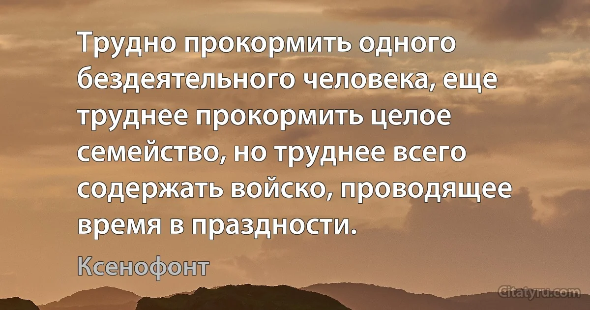 Трудно прокормить одного бездеятельного человека, еще труднее прокормить целое семейство, но труднее всего содержать войско, проводящее время в праздности. (Ксенофонт)