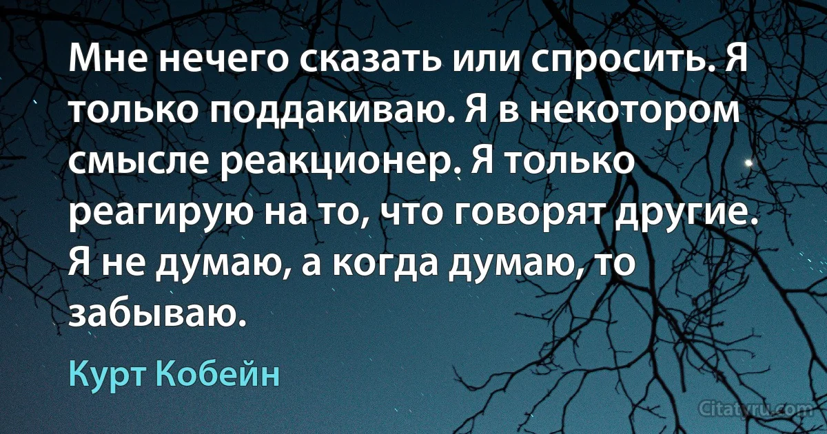 Мне нечего сказать или спросить. Я только поддакиваю. Я в некотором смысле реакционер. Я только реагирую на то, что говорят другие. Я не думаю, а когда думаю, то забываю. (Курт Кобейн)