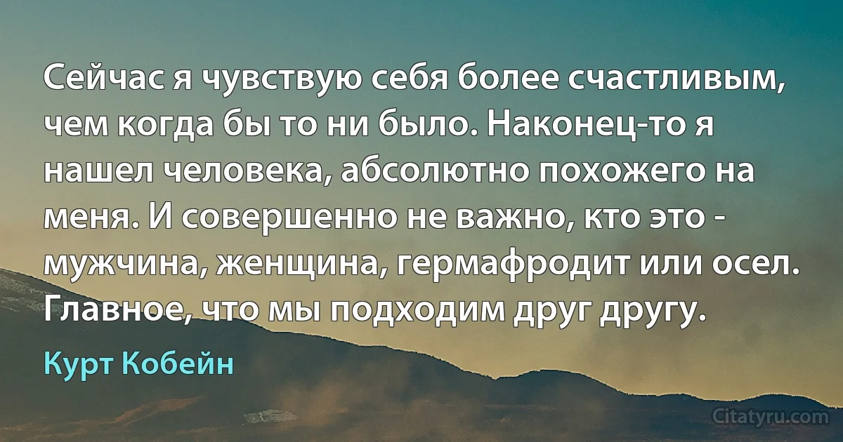 Сейчас я чувствую себя более счастливым, чем когда бы то ни было. Наконец-то я нашел человека, абсолютно похожего на меня. И совершенно не важно, кто это - мужчина, женщина, гермафродит или осел. Главное, что мы подходим друг другу. (Курт Кобейн)