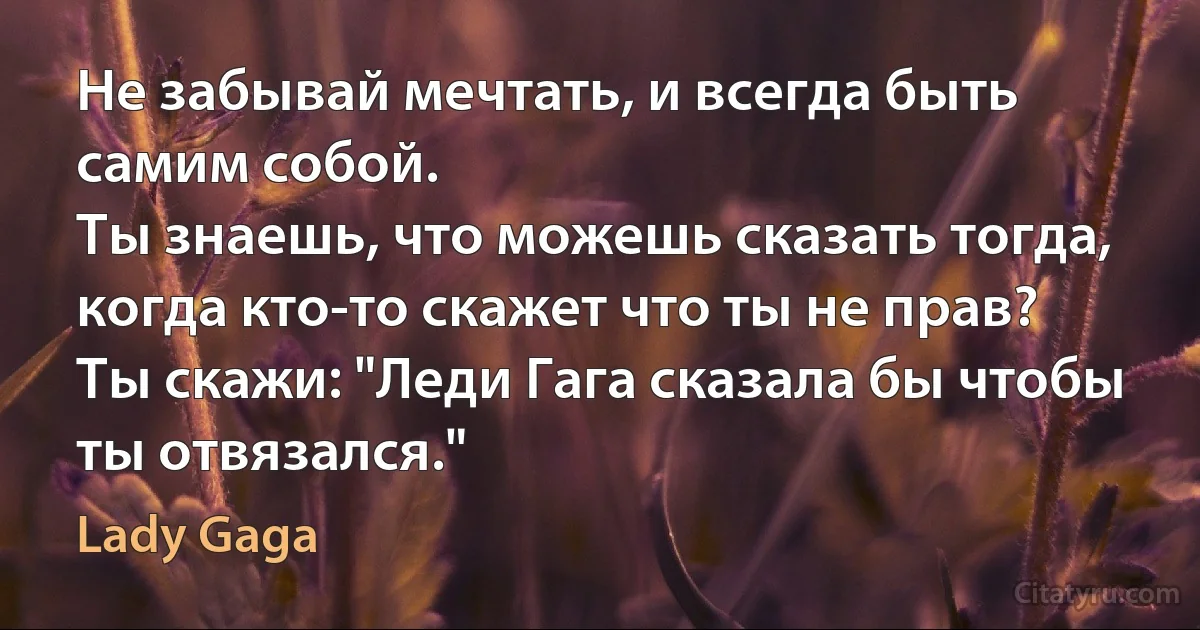 Не забывай мечтать, и всегда быть самим собой.
Ты знаешь, что можешь сказать тогда, когда кто-то скажет что ты не прав?
Ты скажи: "Леди Гага сказала бы чтобы ты отвязался." (Lady Gaga)