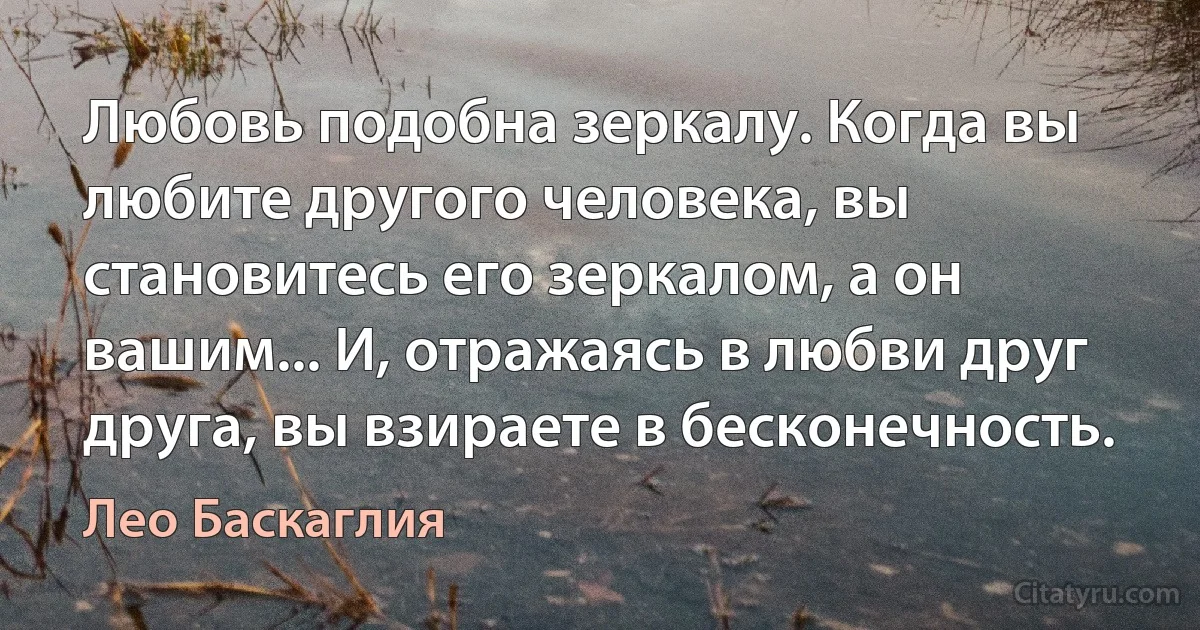 Любовь подобна зеркалу. Когда вы любите другого человека, вы становитесь его зеркалом, а он вашим... И, отражаясь в любви друг друга, вы взираете в бесконечность. (Лео Баскаглия)