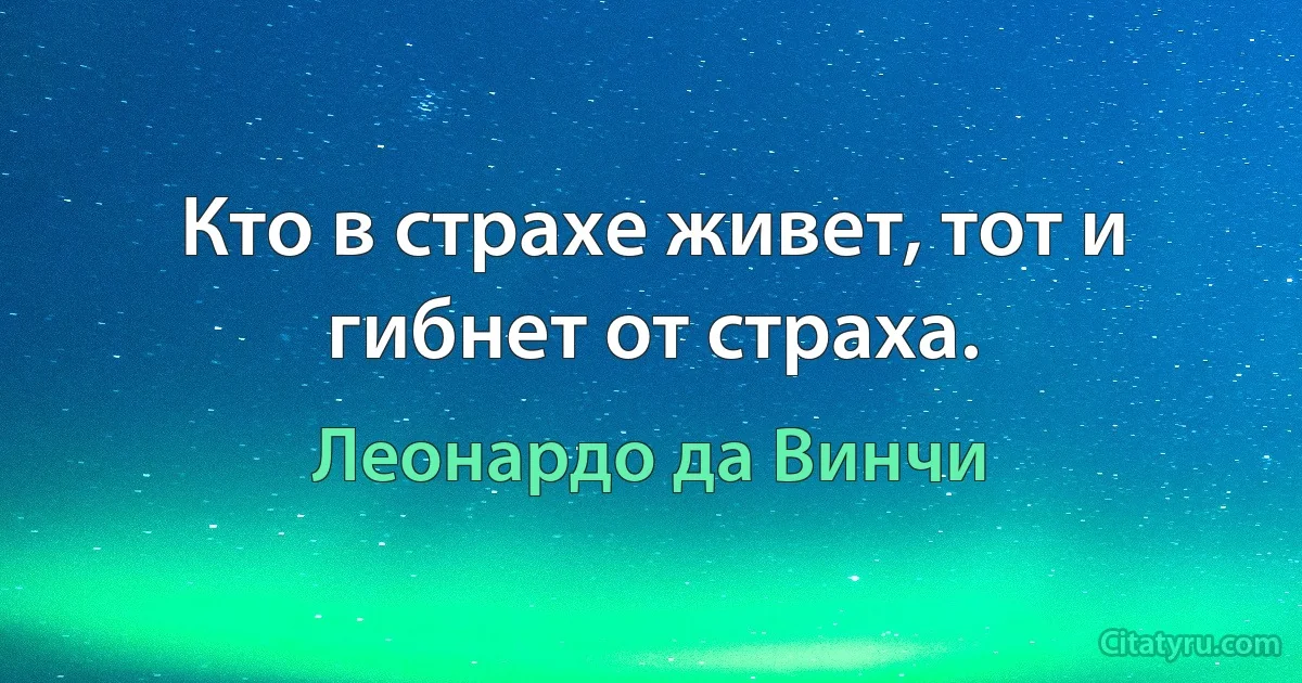 Кто в страхе живет, тот и гибнет от страха. (Леонардо да Винчи)