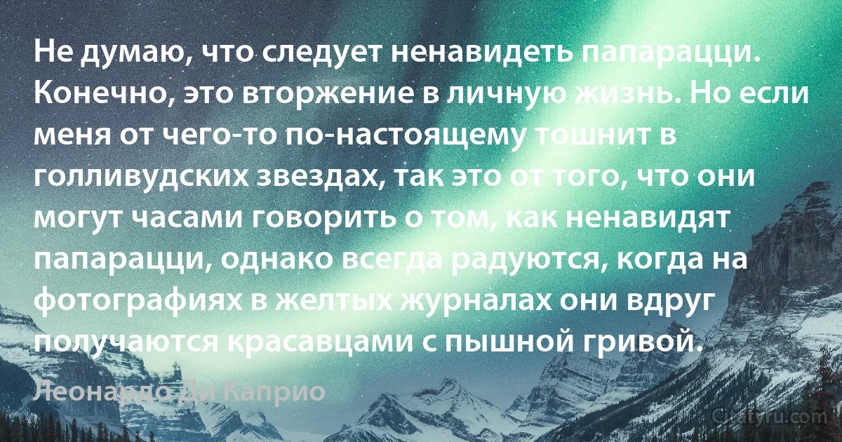 Не думаю, что следует ненавидеть папарацци. Конечно, это вторжение в личную жизнь. Но если меня от чего-то по-настоящему тошнит в голливудских звездах, так это от того, что они могут часами говорить о том, как ненавидят папарацци, однако всегда радуются, когда на фотографиях в желтых журналах они вдруг получаются красавцами с пышной гривой. (Леонардо Ди Каприо)