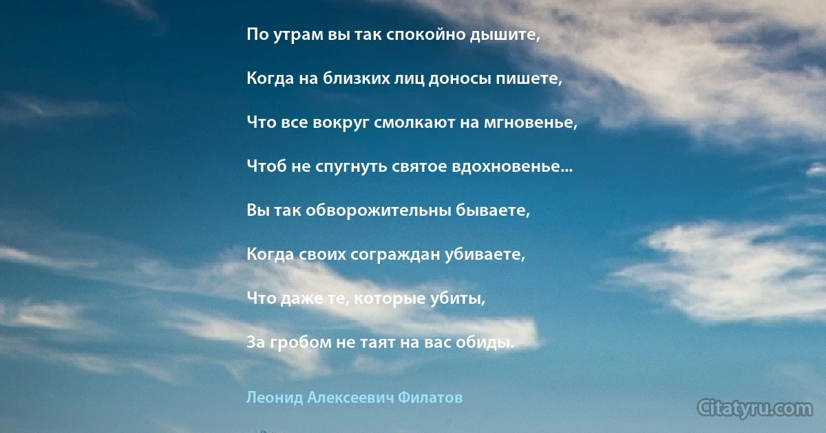 По утрам вы так спокойно дышите,

Когда на близких лиц доносы пишете,

Что все вокруг смолкают на мгновенье,

Чтоб не спугнуть святое вдохновенье...

Вы так обворожительны бываете,

Когда своих сограждан убиваете,

Что даже те, которые убиты,

За гробом не таят на вас обиды. (Леонид Алексеевич Филатов)