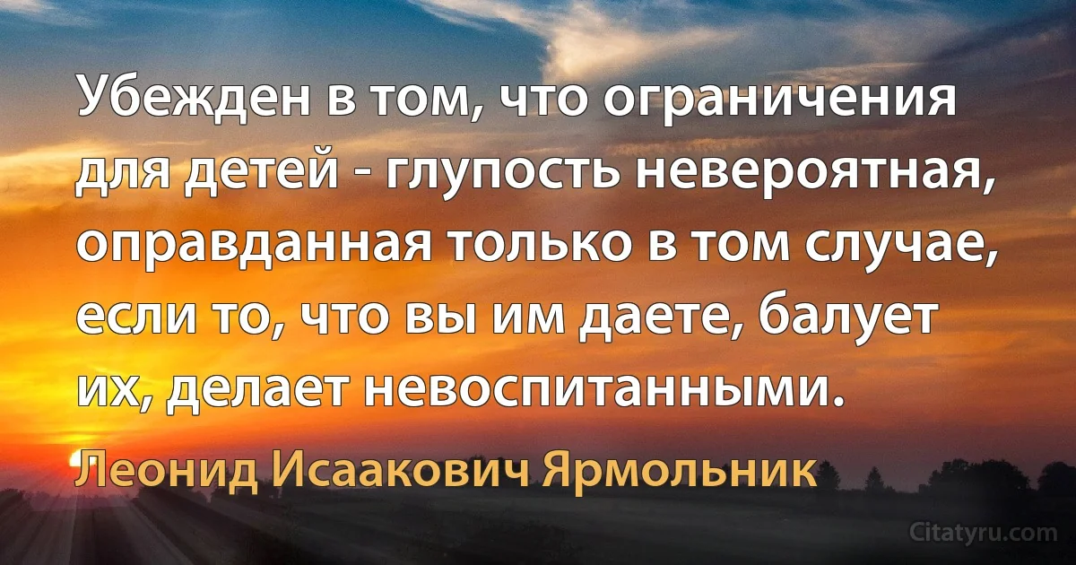 Убежден в том, что ограничения для детей - глупость невероятная, оправданная только в том случае, если то, что вы им даете, балует их, делает невоспитанными. (Леонид Исаакович Ярмольник)