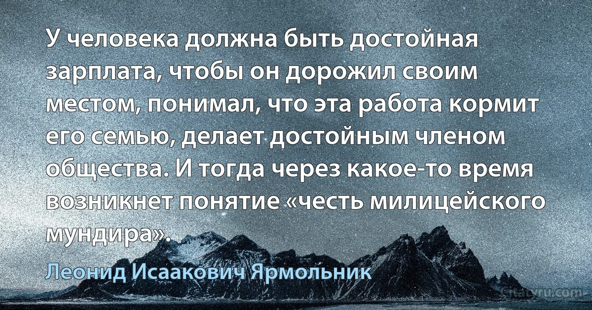 У человека должна быть достойная зарплата, чтобы он дорожил своим местом, понимал, что эта работа кормит его семью, делает достойным членом общества. И тогда через какое-то время возникнет понятие «честь милицейского мундира». (Леонид Исаакович Ярмольник)