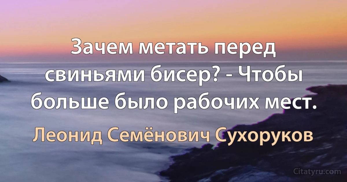 Зачем метать перед свиньями бисер? - Чтобы больше было рабочих мест. (Леонид Семёнович Сухоруков)